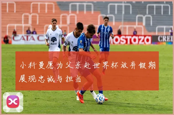 小科曼愿为父亲赴世界杯放弃假期展现忠诚与担当