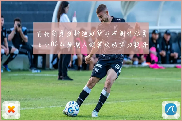 首轮新秀分析迪班萨与布朗对比勇士小OG加盟湖人侧翼攻防实力提升