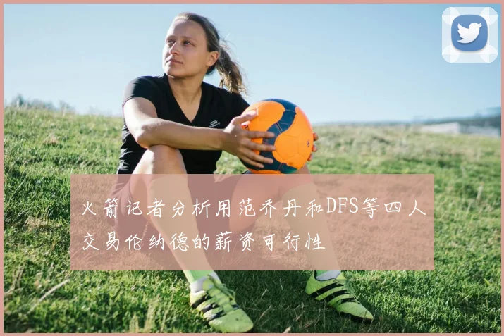 火箭记者分析用范乔丹和DFS等四人交易伦纳德的薪资可行性