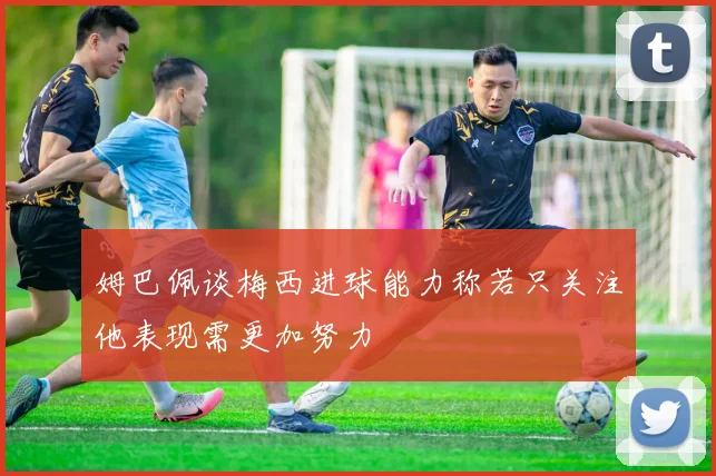 姆巴佩谈梅西进球能力称若只关注他表现需更加努力
