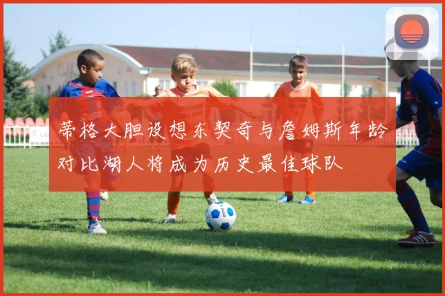 蒂格大胆设想东契奇与詹姆斯年龄对比湖人将成为历史最佳球队
