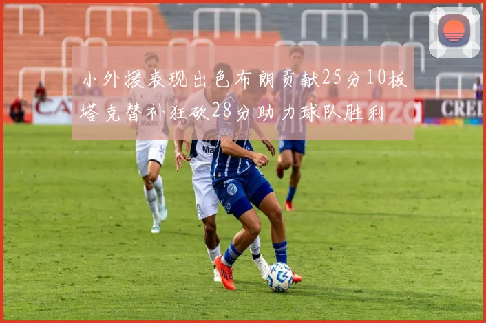 小外援表现出色布朗贡献25分10板塔克替补狂砍28分助力球队胜利