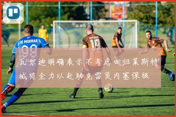 瓦尔迪明确表示不考虑回归莱斯特城将全力以赴助克雷莫内塞保级