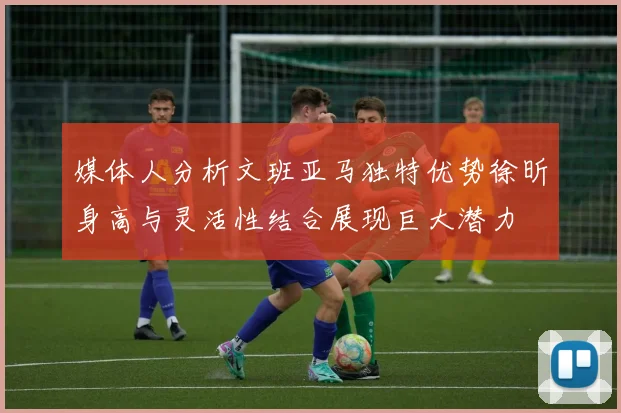 媒体人分析文班亚马独特优势徐昕身高与灵活性结合展现巨大潜力