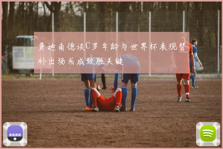 费迪南德谈C罗年龄与世界杯表现替补出场或成致胜关键