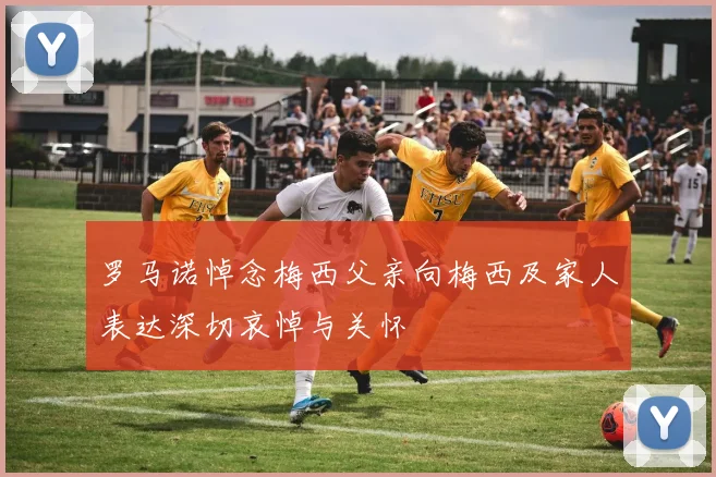 罗马诺悼念梅西父亲向梅西及家人表达深切哀悼与关怀