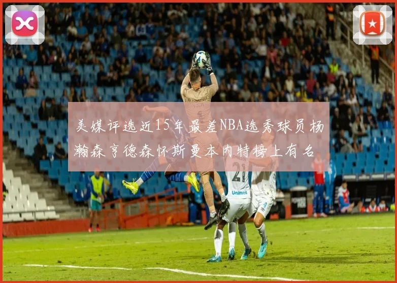 美媒评选近15年最差NBA选秀球员杨瀚森亨德森怀斯曼本内特榜上有名