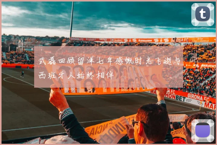 武磊回顾留洋七年感慨时光飞逝与西班牙人始终相伴