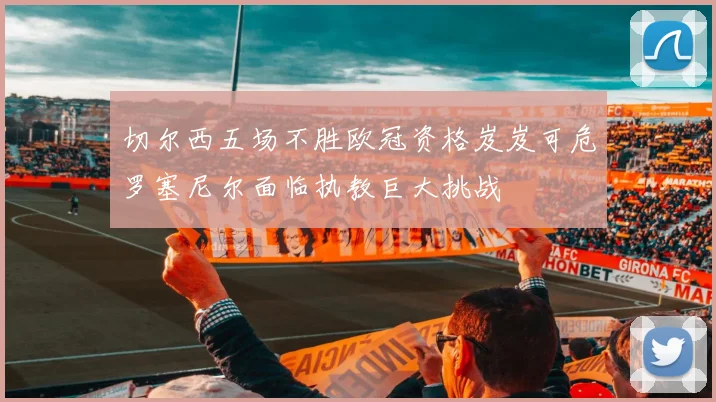 切尔西五场不胜欧冠资格岌岌可危罗塞尼尔面临执教巨大挑战