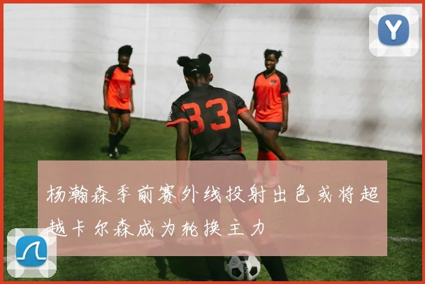 杨瀚森季前赛外线投射出色或将超越卡尔森成为轮换主力