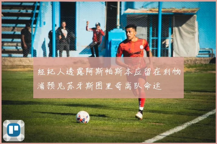 经纪人透露阿斯帕斯本应留在利物浦预见苏牙斯图里奇离队命运