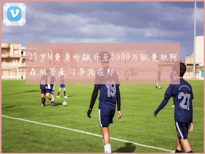 21岁M费身价飙升至5000万欧曼联阿森纳等豪门争抢在即