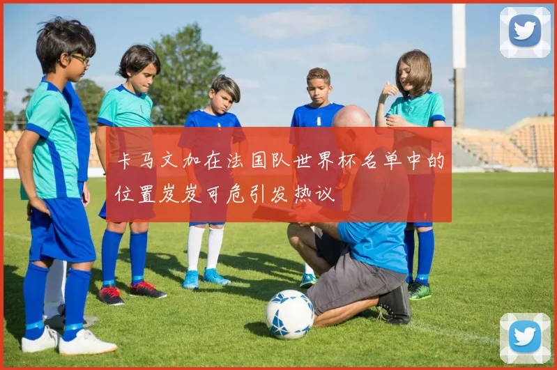 卡马文加在法国队世界杯名单中的位置岌岌可危引发热议