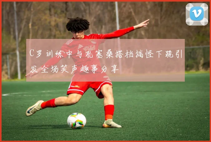 C罗训练中与孔塞桑搭档搞怪下跪引发全场笑声趣事分享