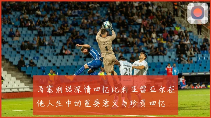 马塞利诺深情回忆比利亚雷亚尔在他人生中的重要意义与珍贵回忆