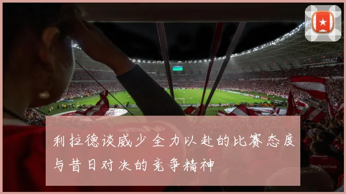 利拉德谈威少全力以赴的比赛态度与昔日对决的竞争精神