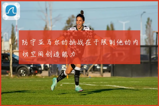 防守亚马尔的挑战在于限制他的内切空间创造能力