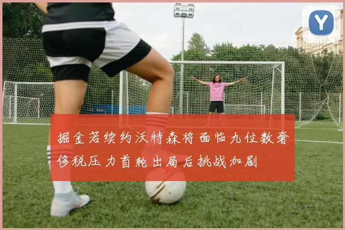 掘金若续约沃特森将面临九位数奢侈税压力首轮出局后挑战加剧