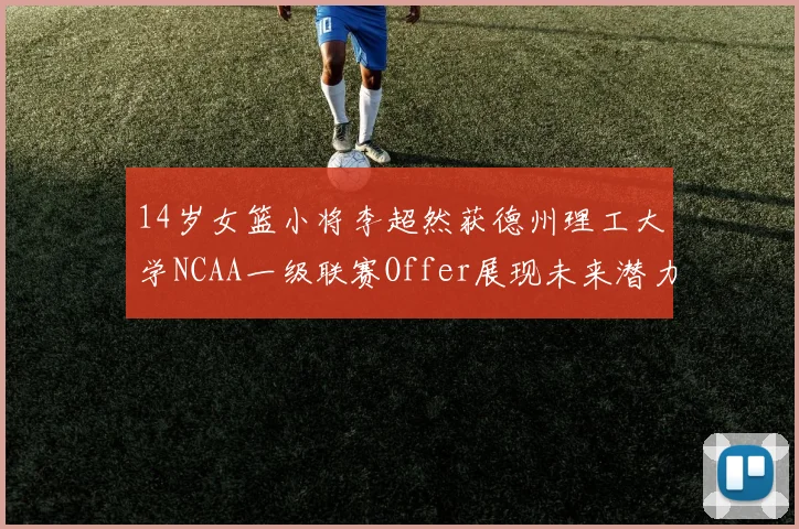 14岁女篮小将李超然获德州理工大学NCAA一级联赛Offer展现未来潜力