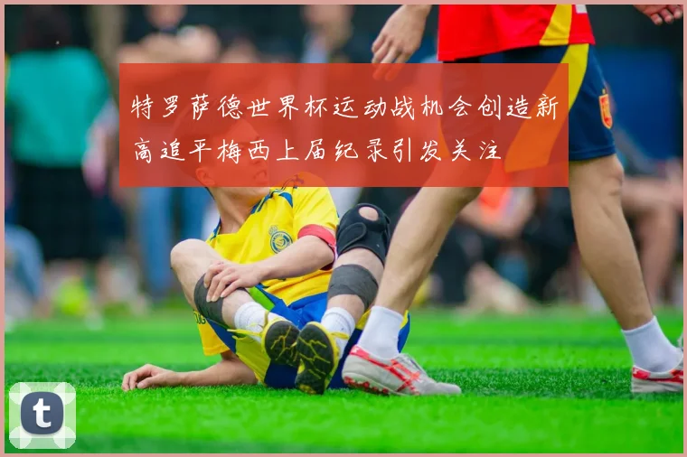 特罗萨德世界杯运动战机会创造新高追平梅西上届纪录引发关注