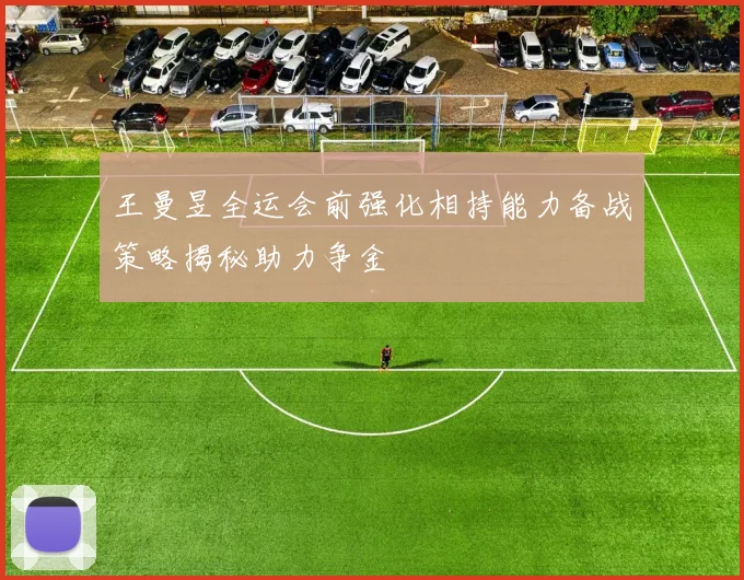 王曼昱全运会前强化相持能力备战策略揭秘助力争金
