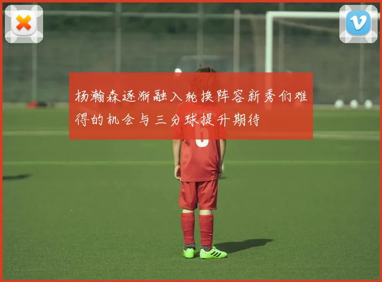 杨瀚森逐渐融入轮换阵容新秀们难得的机会与三分球提升期待