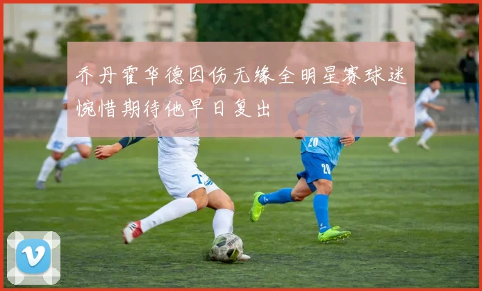 乔丹霍华德因伤无缘全明星赛球迷惋惜期待他早日复出