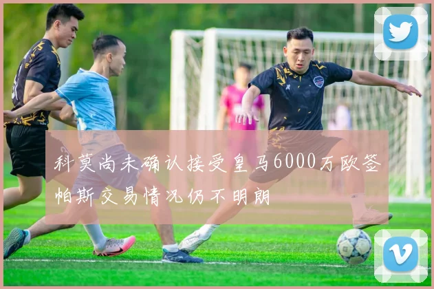 科莫尚未确认接受皇马6000万欧签帕斯交易情况仍不明朗
