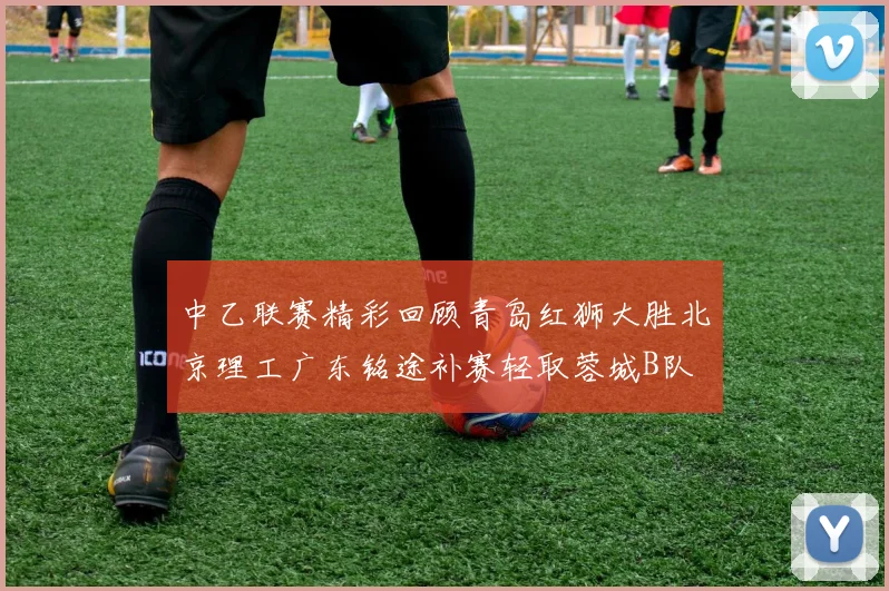 中乙联赛精彩回顾青岛红狮大胜北京理工广东铭途补赛轻取蓉城B队
