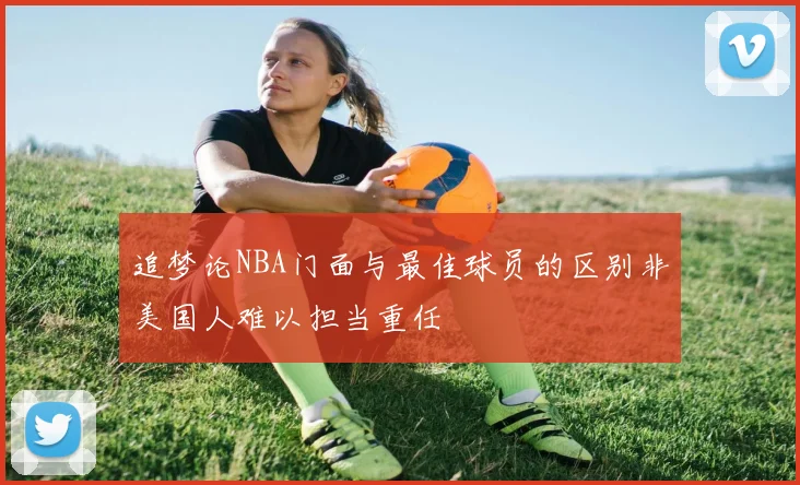追梦论NBA门面与最佳球员的区别非美国人难以担当重任