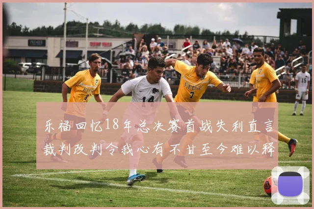 乐福回忆18年总决赛首战失利直言裁判改判令我心有不甘至今难以释怀