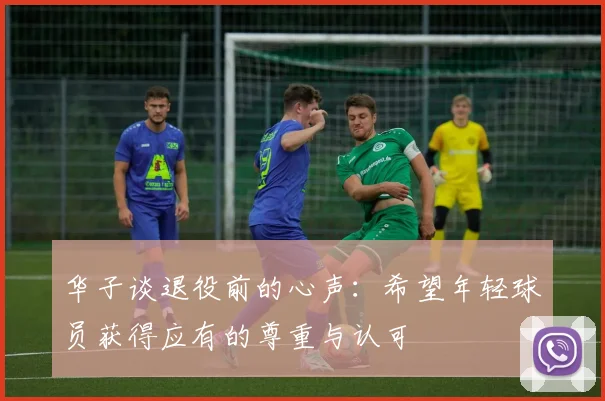 华子谈退役前的心声：希望年轻球员获得应有的尊重与认可