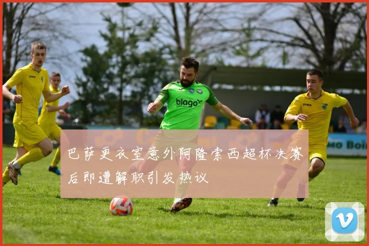 巴萨更衣室意外阿隆索西超杯决赛后即遭解职引发热议
