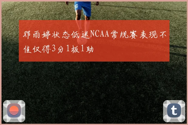 邓雨婷状态低迷NCAA常规赛表现不佳仅得3分1板1助