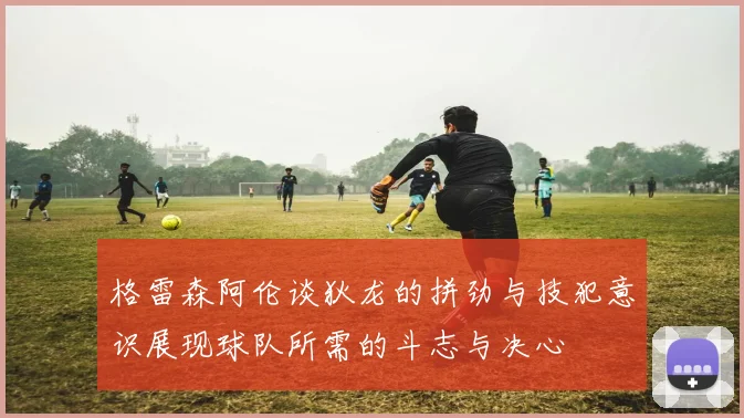 格雷森阿伦谈狄龙的拼劲与技犯意识展现球队所需的斗志与决心