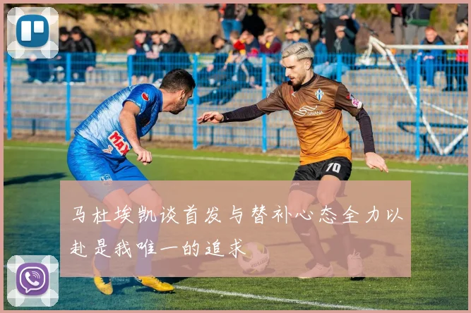 马杜埃凯谈首发与替补心态全力以赴是我唯一的追求