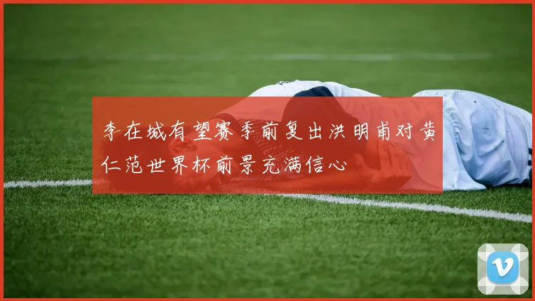李在城有望赛季前复出洪明甫对黄仁范世界杯前景充满信心