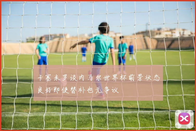 卡塞米罗谈内马尔世界杯前景状态良好即使替补也无争议