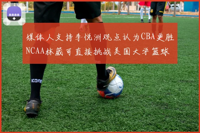 媒体人支持李悦洲观点认为CBA更胜NCAA林葳可直接挑战美国大学篮球