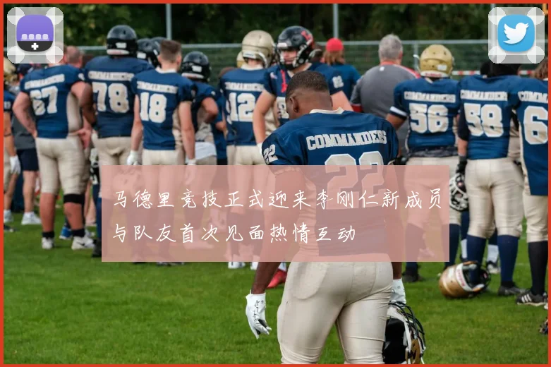 马德里竞技正式迎来李刚仁新成员与队友首次见面热情互动